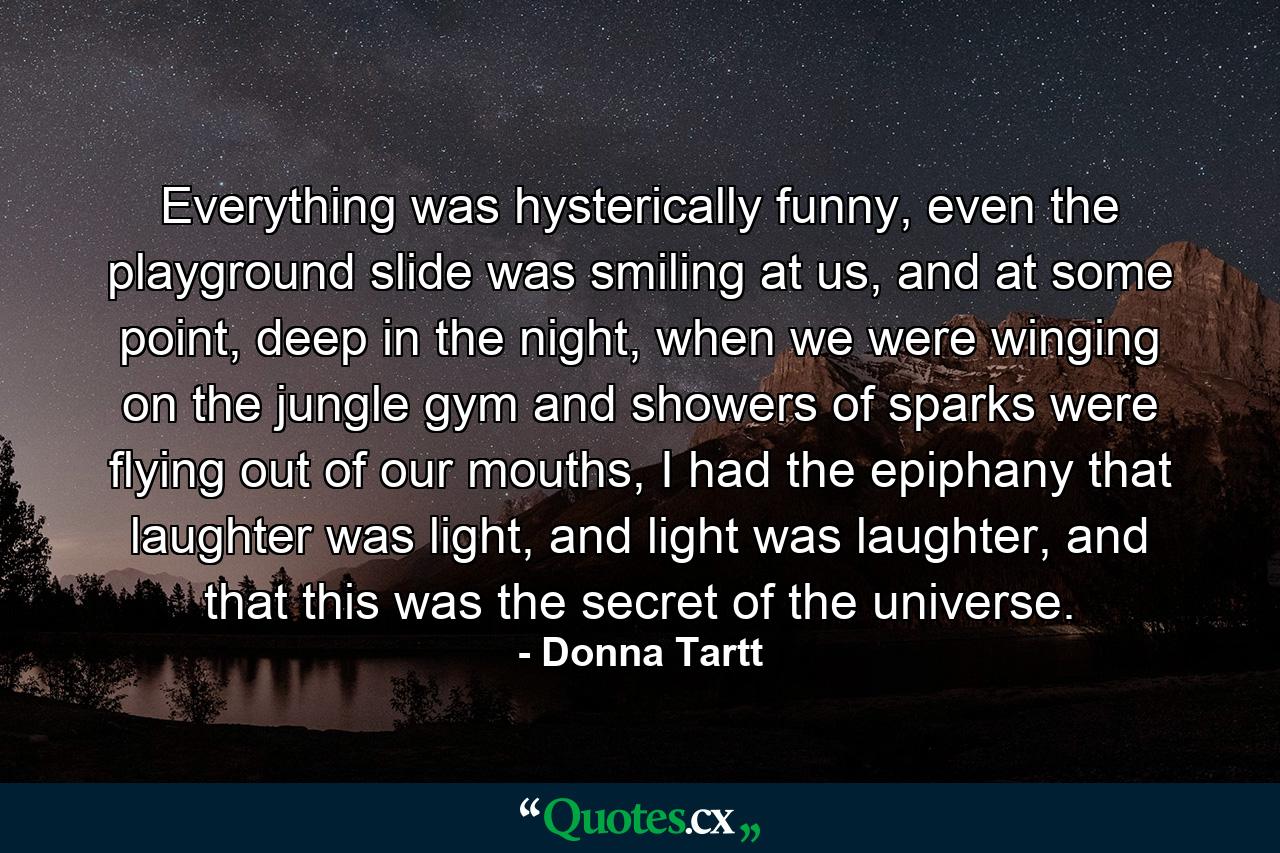 Everything was hysterically funny, even the playground slide was smiling at us, and at some point, deep in the night, when we were winging on the jungle gym and showers of sparks were flying out of our mouths, I had the epiphany that laughter was light, and light was laughter, and that this was the secret of the universe. - Quote by Donna Tartt