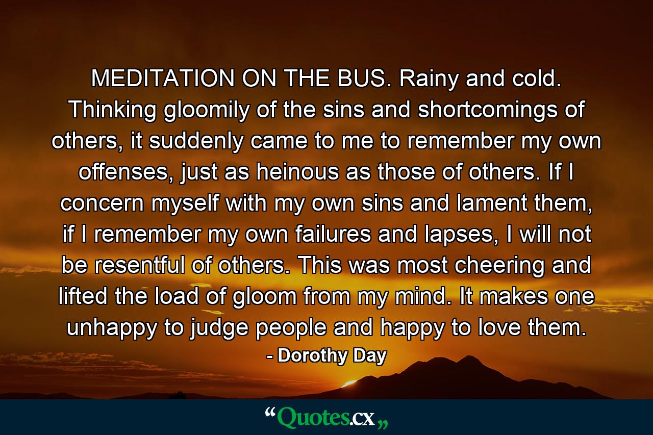 MEDITATION ON THE BUS. Rainy and cold. Thinking gloomily of the sins and shortcomings of others, it suddenly came to me to remember my own offenses, just as heinous as those of others. If I concern myself with my own sins and lament them, if I remember my own failures and lapses, I will not be resentful of others. This was most cheering and lifted the load of gloom from my mind. It makes one unhappy to judge people and happy to love them. - Quote by Dorothy Day