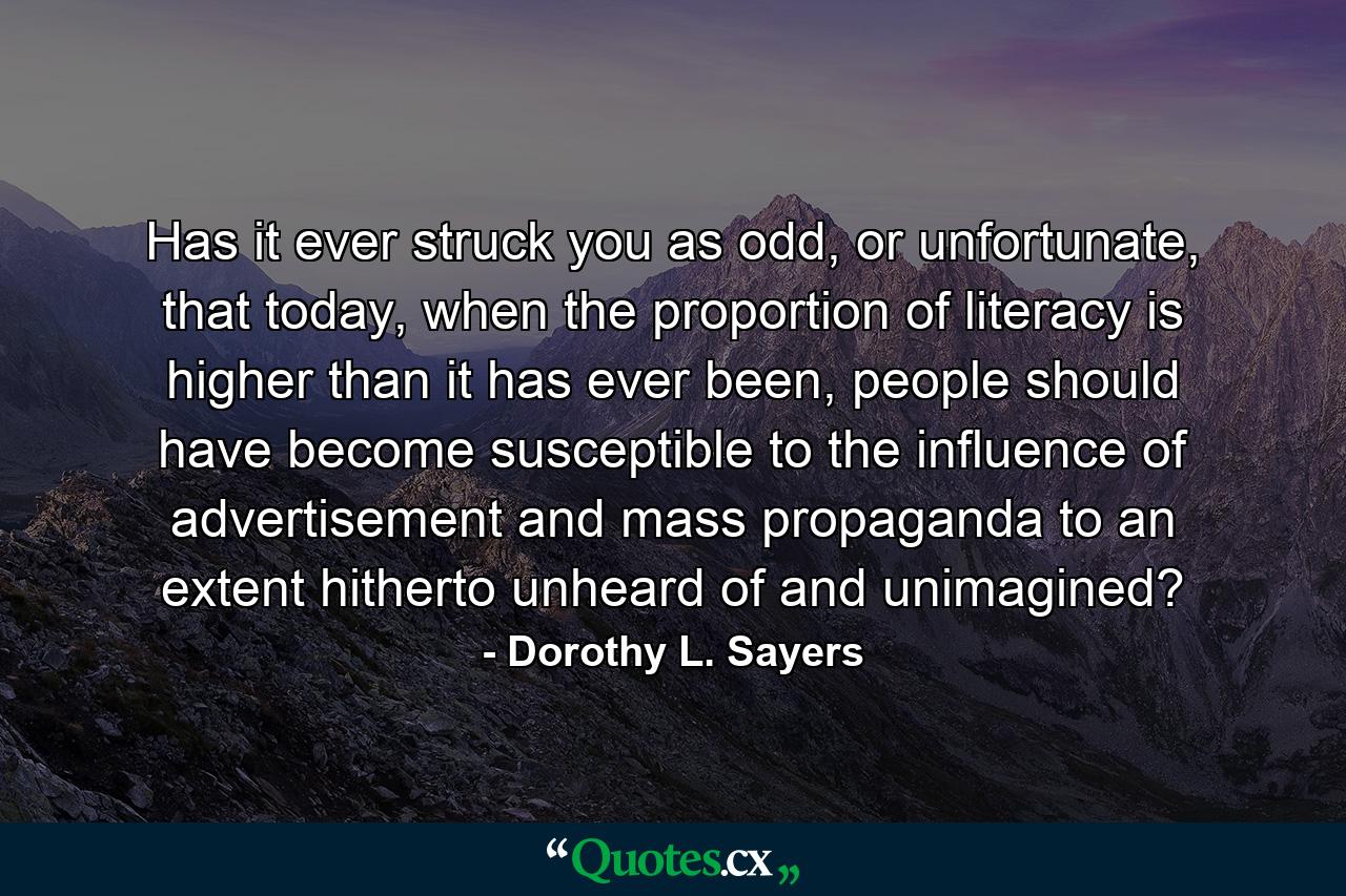 Has it ever struck you as odd, or unfortunate, that today, when the proportion of literacy is higher than it has ever been, people should have become susceptible to the influence of advertisement and mass propaganda to an extent hitherto unheard of and unimagined? - Quote by Dorothy L. Sayers