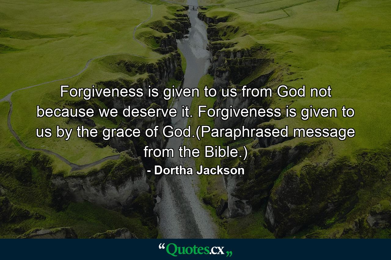 Forgiveness is given to us from God not because we deserve it. Forgiveness is given to us by the grace of God.(Paraphrased message from the Bible.) - Quote by Dortha Jackson