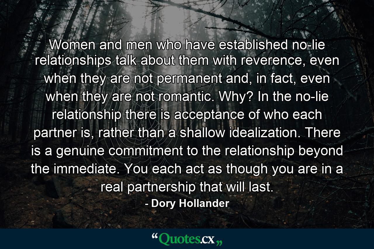 Women and men who have established no-lie relationships talk about them with reverence, even when they are not permanent and, in fact, even when they are not romantic. Why? In the no-lie relationship there is acceptance of who each partner is, rather than a shallow idealization. There is a genuine commitment to the relationship beyond the immediate. You each act as though you are in a real partnership that will last. - Quote by Dory Hollander