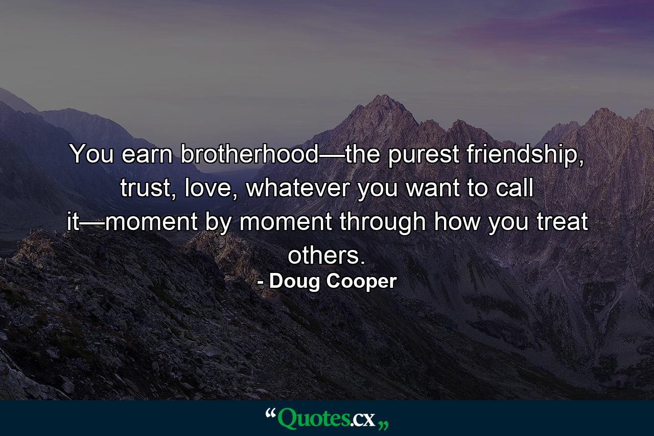 You earn brotherhood—the purest friendship, trust, love, whatever you want to call it—moment by moment through how you treat others. - Quote by Doug Cooper