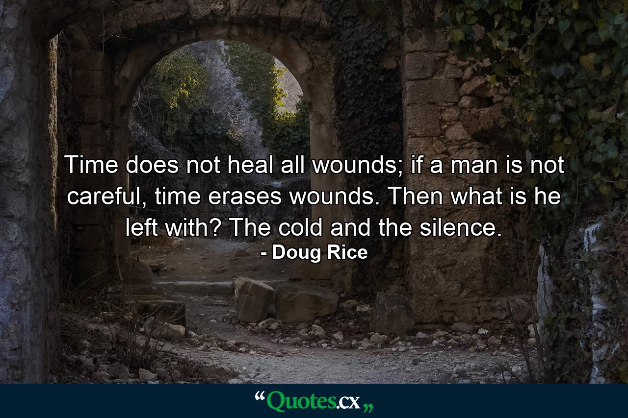 Time does not heal all wounds; if a man is not careful, time erases wounds. Then what is he left with? The cold and the silence. - Quote by Doug Rice