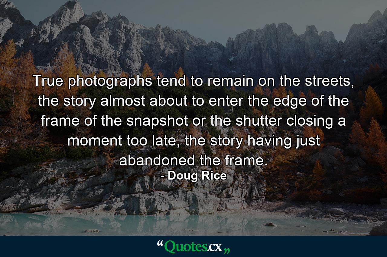 True photographs tend to remain on the streets, the story almost about to enter the edge of the frame of the snapshot or the shutter closing a moment too late, the story having just abandoned the frame. - Quote by Doug Rice