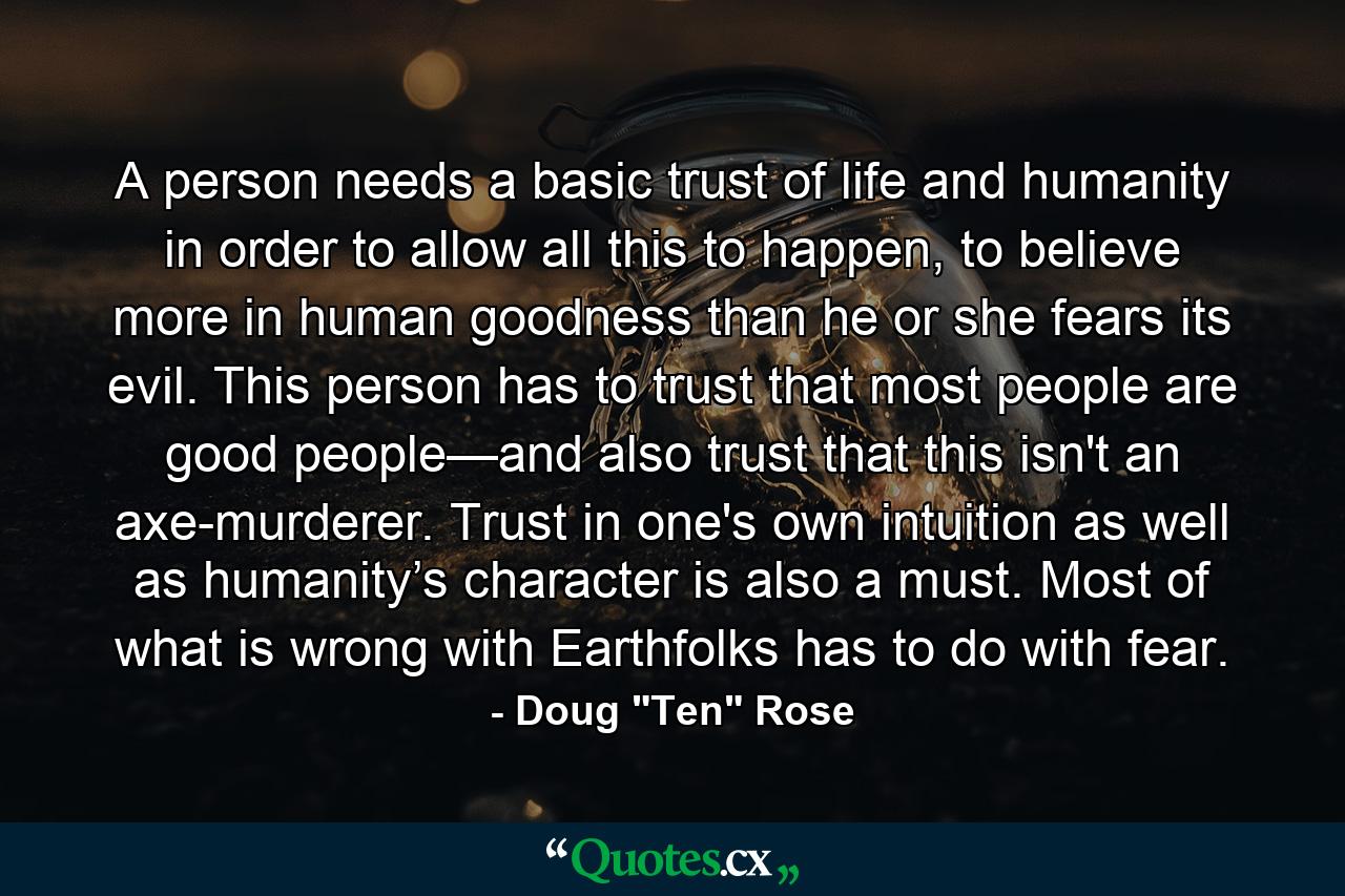 A person needs a basic trust of life and humanity in order to allow all this to happen, to believe more in human goodness than he or she fears its evil. This person has to trust that most people are good people—and also trust that this isn't an axe-murderer. Trust in one's own intuition as well as humanity’s character is also a must. Most of what is wrong with Earthfolks has to do with fear. - Quote by Doug 