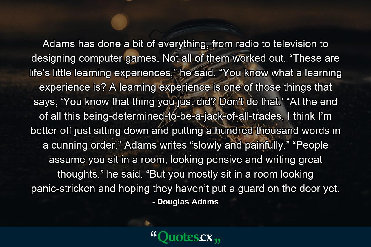 Adams has done a bit of everything, from radio to television to designing computer games. Not all of them worked out. “These are life’s little learning experiences,” he said. “You know what a learning experience is? A learning experience is one of those things that says, ‘You know that thing you just did? Don’t do that.’ “At the end of all this being-determined-to-be-a-jack-of-all-trades, I think I’m better off just sitting down and putting a hundred thousand words in a cunning order.” Adams writes “slowly and painfully.” “People assume you sit in a room, looking pensive and writing great thoughts,” he said. “But you mostly sit in a room looking panic-stricken and hoping they haven’t put a guard on the door yet. - Quote by Douglas Adams