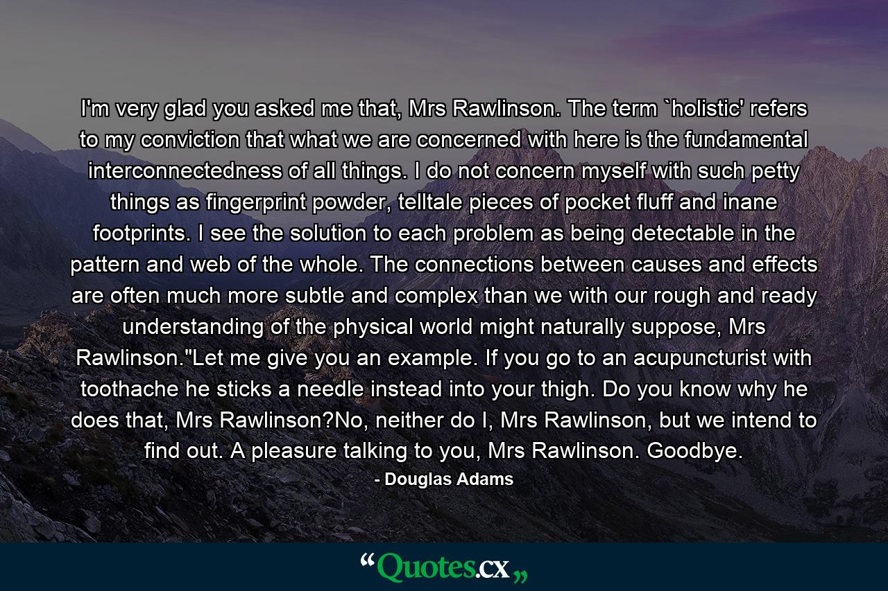 I'm very glad you asked me that, Mrs Rawlinson. The term `holistic' refers to my conviction that what we are concerned with here is the fundamental interconnectedness of all things. I do not concern myself with such petty things as fingerprint powder, telltale pieces of pocket fluff and inane footprints. I see the solution to each problem as being detectable in the pattern and web of the whole. The connections between causes and effects are often much more subtle and complex than we with our rough and ready understanding of the physical world might naturally suppose, Mrs Rawlinson.