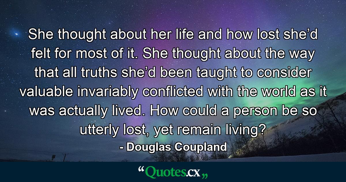 She thought about her life and how lost she’d felt for most of it. She thought about the way that all truths she’d been taught to consider valuable invariably conflicted with the world as it was actually lived. How could a person be so utterly lost, yet remain living? - Quote by Douglas Coupland