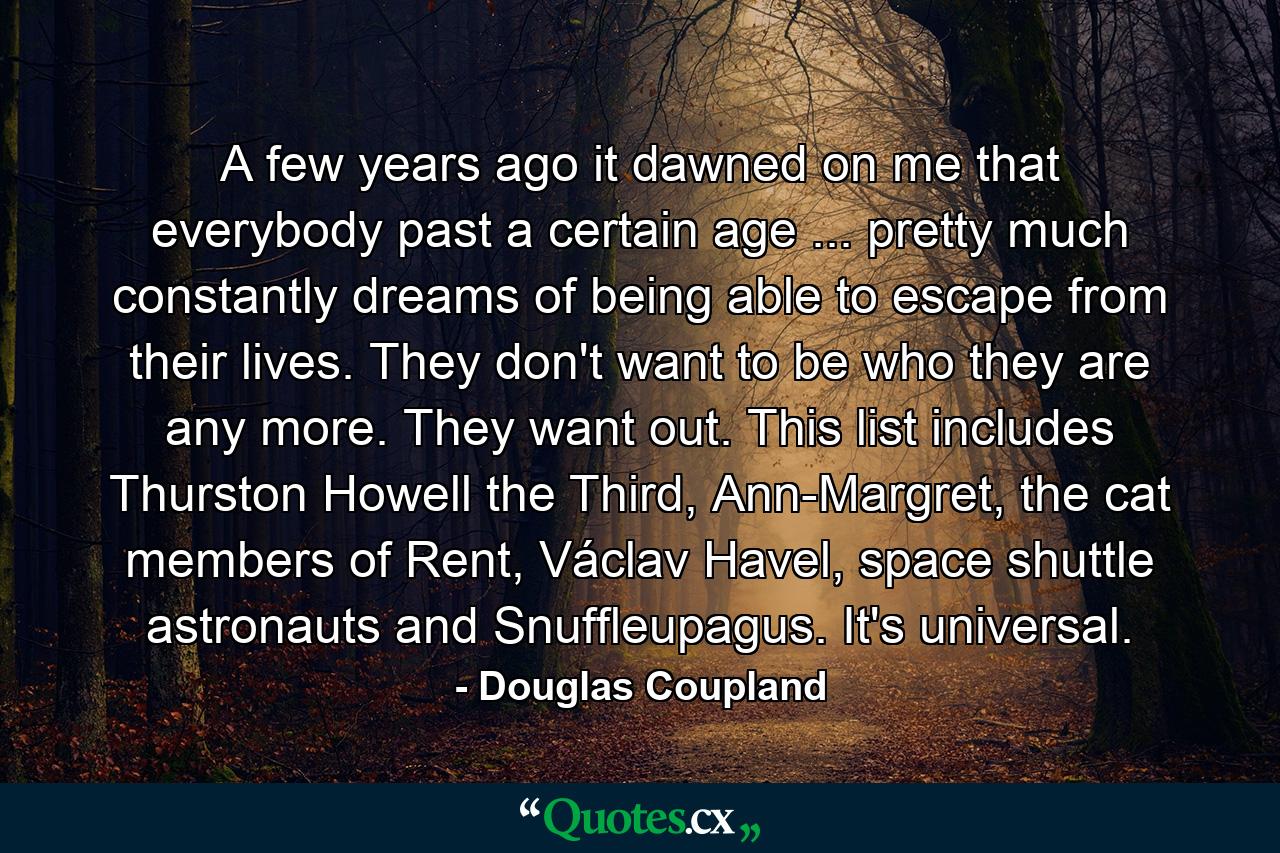 A few years ago it dawned on me that everybody past a certain age ... pretty much constantly dreams of being able to escape from their lives. They don't want to be who they are any more. They want out. This list includes Thurston Howell the Third, Ann-Margret, the cat members of Rent, Václav Havel, space shuttle astronauts and Snuffleupagus. It's universal. - Quote by Douglas Coupland