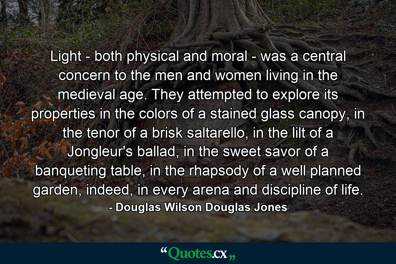 Light - both physical and moral - was a central concern to the men and women living in the medieval age. They attempted to explore its properties in the colors of a stained glass canopy, in the tenor of a brisk saltarello, in the lilt of a Jongleur's ballad, in the sweet savor of a banqueting table, in the rhapsody of a well planned garden, indeed, in every arena and discipline of life. - Quote by Douglas Wilson Douglas Jones