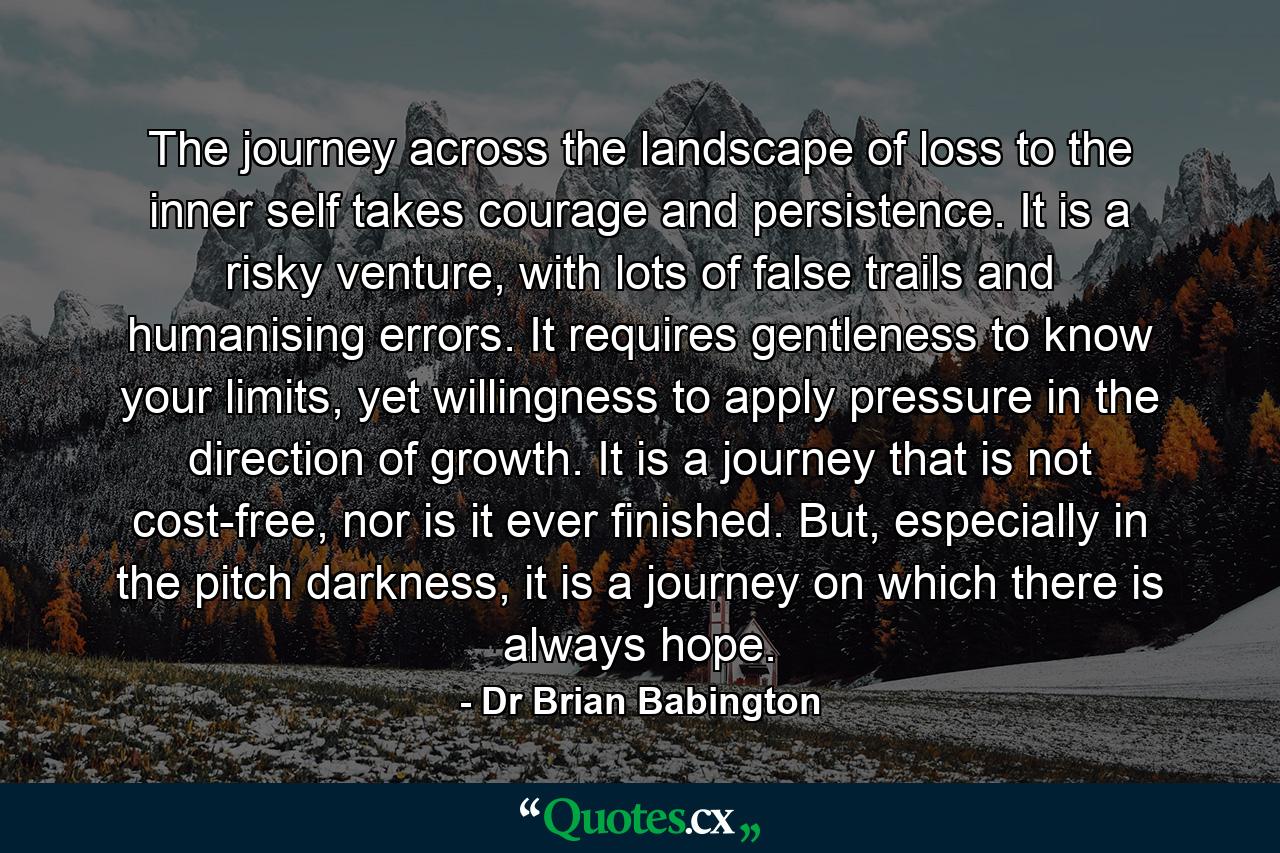 The journey across the landscape of loss to the inner self takes courage and persistence. It is a risky venture, with lots of false trails and humanising errors. It requires gentleness to know your limits, yet willingness to apply pressure in the direction of growth. It is a journey that is not cost-free, nor is it ever finished. But, especially in the pitch darkness, it is a journey on which there is always hope. - Quote by Dr Brian Babington