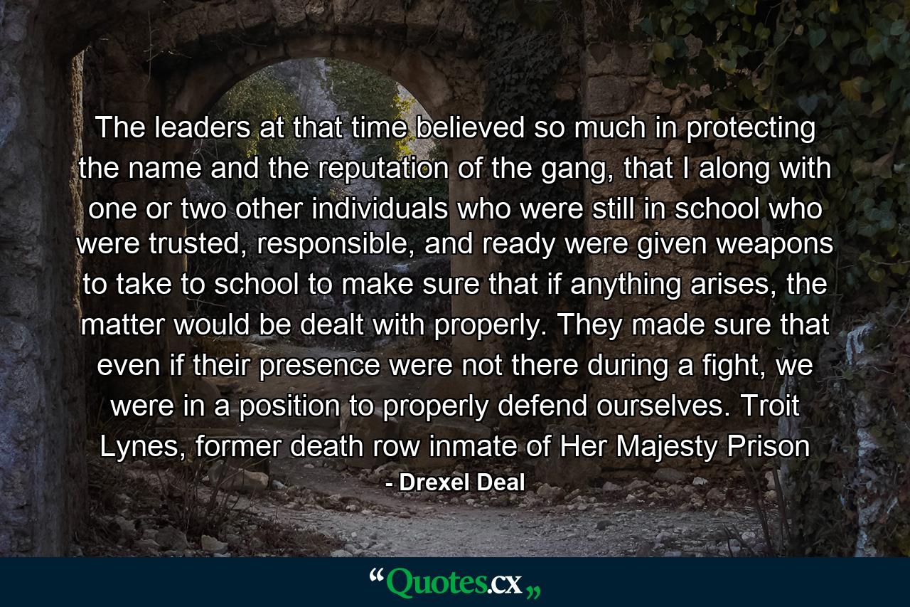 The leaders at that time believed so much in protecting the name and the reputation of the gang, that I along with one or two other individuals who were still in school who were trusted, responsible, and ready were given weapons to take to school to make sure that if anything arises, the matter would be dealt with properly. They made sure that even if their presence were not there during a fight, we were in a position to properly defend ourselves. Troit Lynes, former death row inmate of Her Majesty Prison - Quote by Drexel Deal