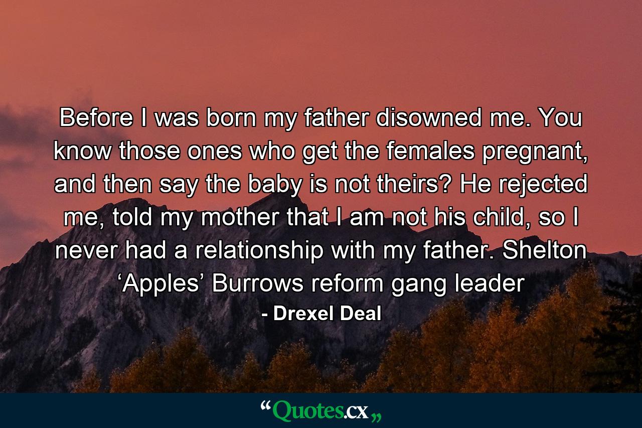 Before I was born my father disowned me. You know those ones who get the females pregnant, and then say the baby is not theirs? He rejected me, told my mother that I am not his child, so I never had a relationship with my father. Shelton ‘Apples’ Burrows reform gang leader - Quote by Drexel Deal