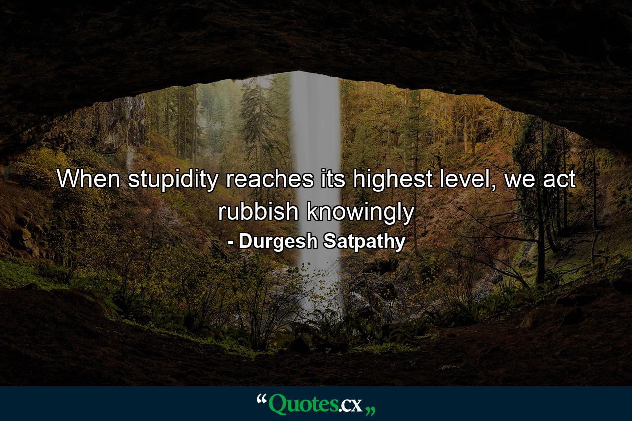 When stupidity reaches its highest level, we act rubbish knowingly - Quote by Durgesh Satpathy