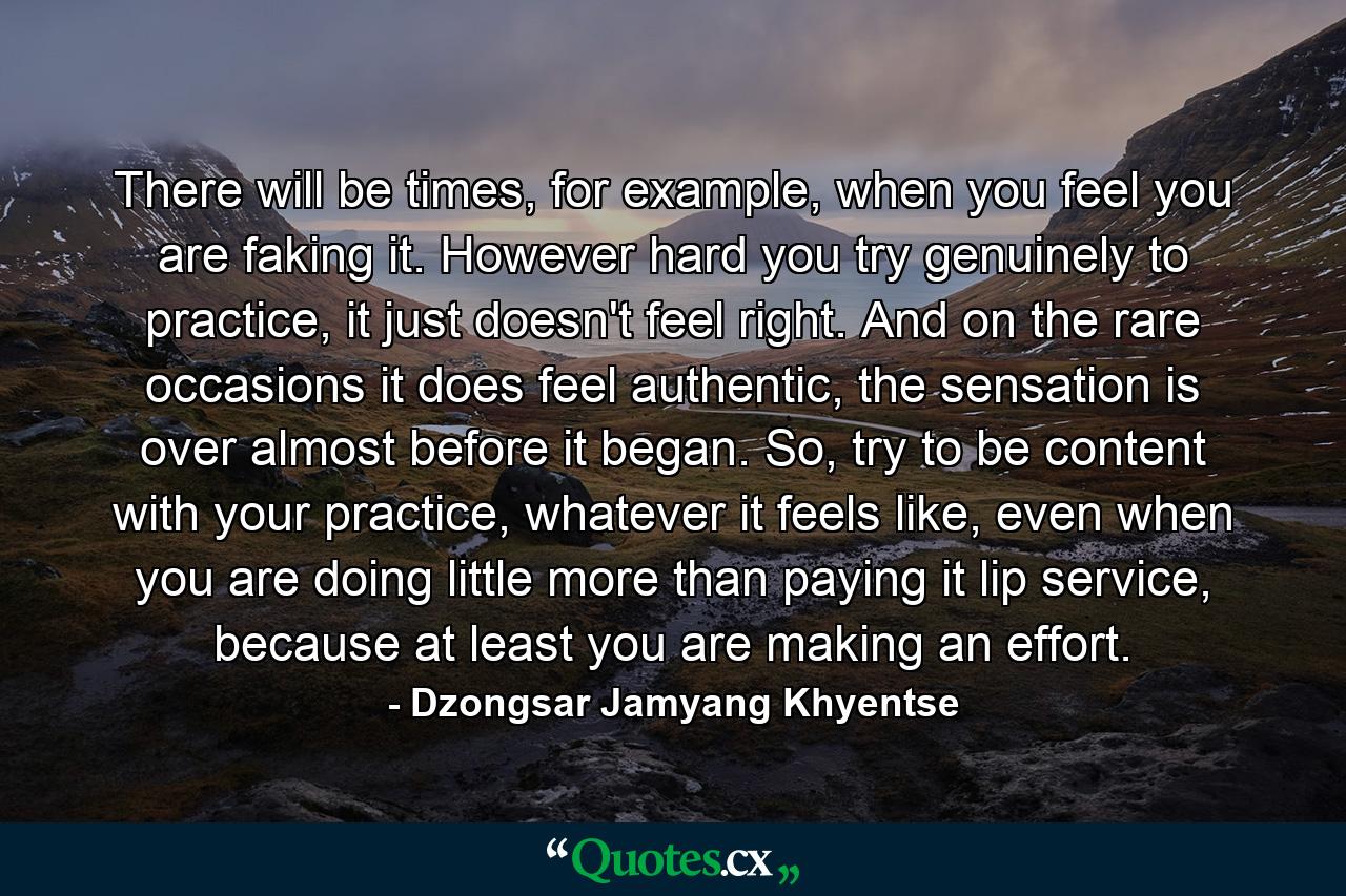 There will be times, for example, when you feel you are faking it. However hard you try genuinely to practice, it just doesn't feel right. And on the rare occasions it does feel authentic, the sensation is over almost before it began. So, try to be content with your practice, whatever it feels like, even when you are doing little more than paying it lip service, because at least you are making an effort. - Quote by Dzongsar Jamyang Khyentse