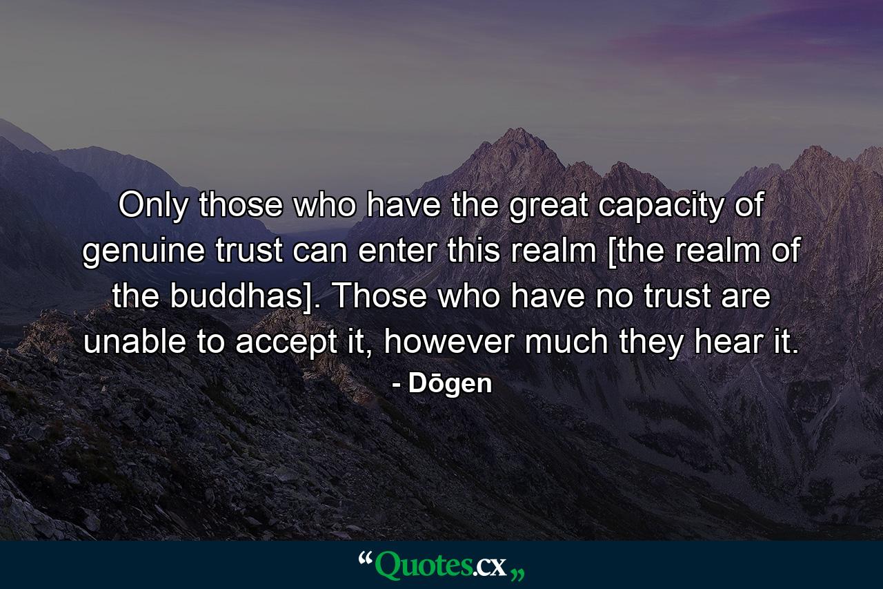 Only those who have the great capacity of genuine trust can enter this realm [the realm of the buddhas]. Those who have no trust are unable to accept it, however much they hear it. - Quote by Dōgen