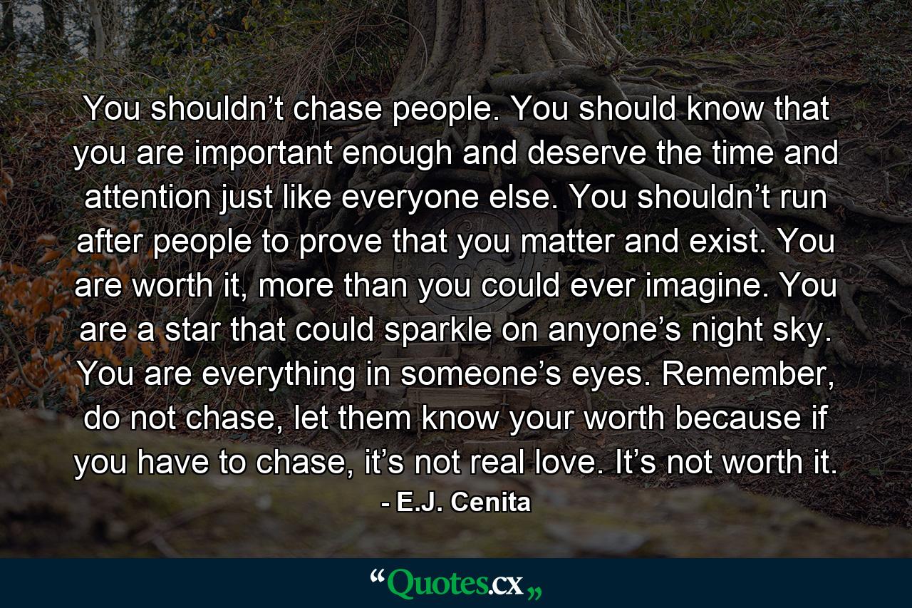 You shouldn’t chase people. You should know that you are important enough and deserve the time and attention just like everyone else. You shouldn’t run after people to prove that you matter and exist. You are worth it, more than you could ever imagine. You are a star that could sparkle on anyone’s night sky. You are everything in someone’s eyes. Remember, do not chase, let them know your worth because if you have to chase, it’s not real love. It’s not worth it. - Quote by E.J. Cenita