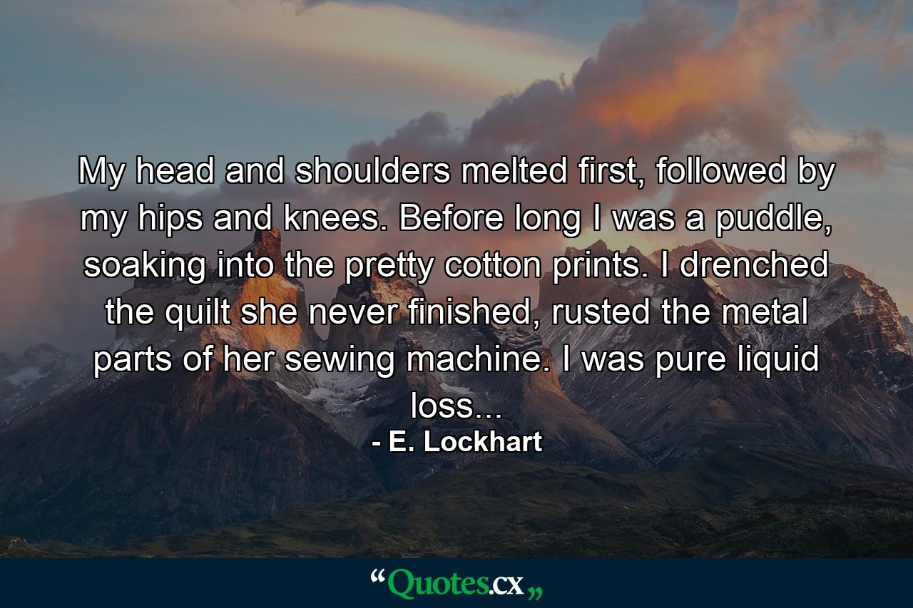 My head and shoulders melted first, followed by my hips and knees. Before long I was a puddle, soaking into the pretty cotton prints. I drenched the quilt she never finished, rusted the metal parts of her sewing machine. I was pure liquid loss... - Quote by E. Lockhart