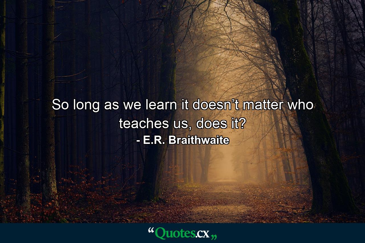 So long as we learn it doesn’t matter who teaches us, does it? - Quote by E.R. Braithwaite