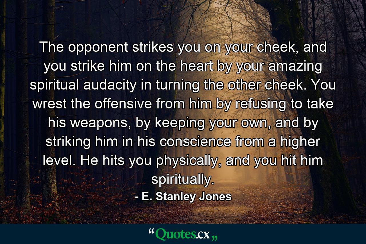 The opponent strikes you on your cheek, and you strike him on the heart by your amazing spiritual audacity in turning the other cheek. You wrest the offensive from him by refusing to take his weapons, by keeping your own, and by striking him in his conscience from a higher level. He hits you physically, and you hit him spiritually. - Quote by E. Stanley Jones