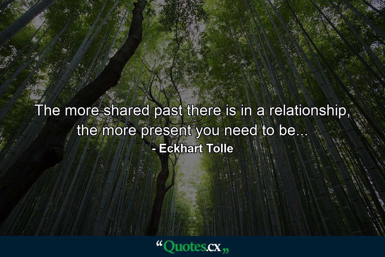 The more shared past there is in a relationship, the more present you need to be... - Quote by Eckhart Tolle