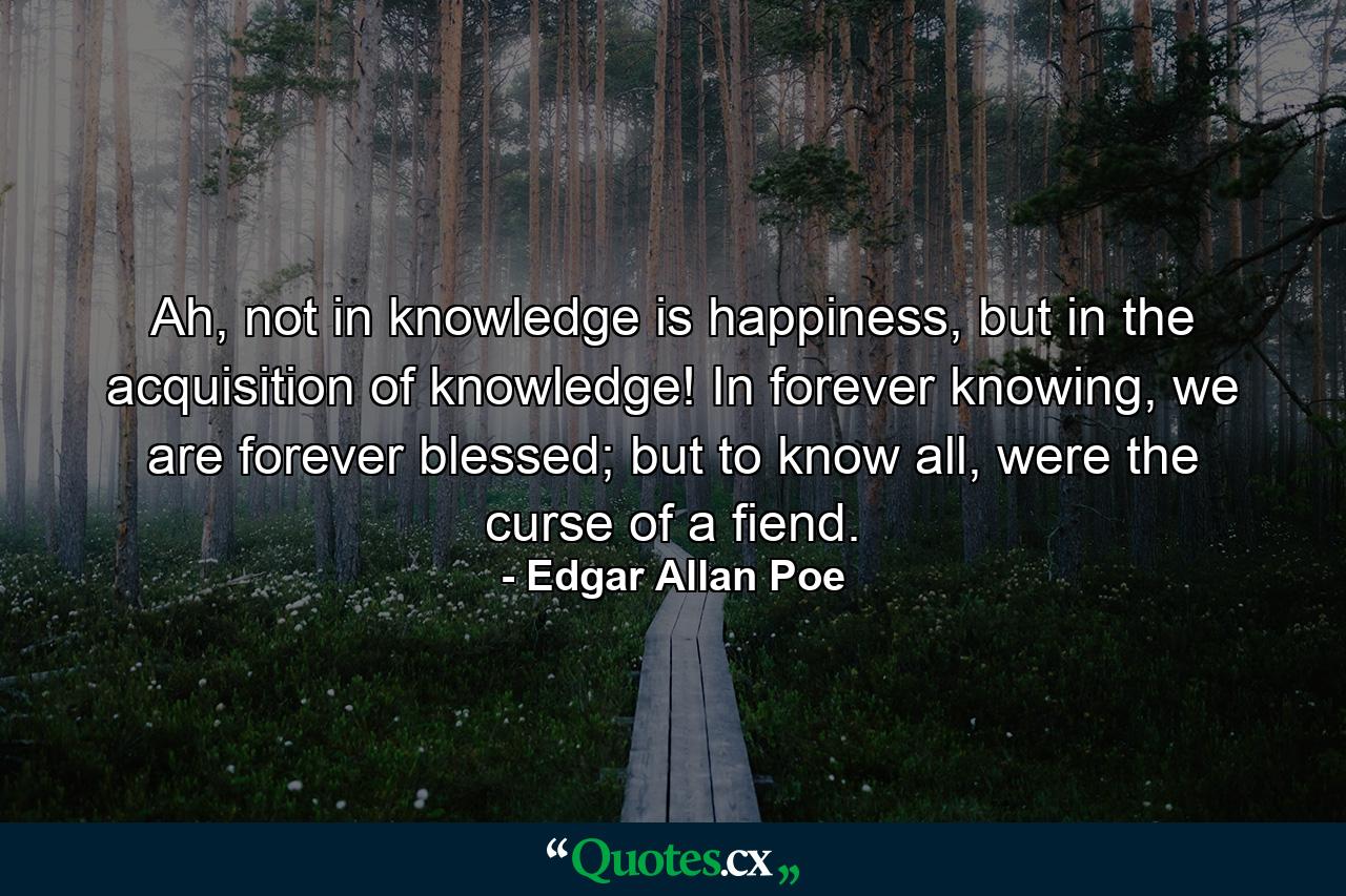 Ah, not in knowledge is happiness, but in the acquisition of knowledge! In forever knowing, we are forever blessed; but to know all, were the curse of a fiend. - Quote by Edgar Allan Poe