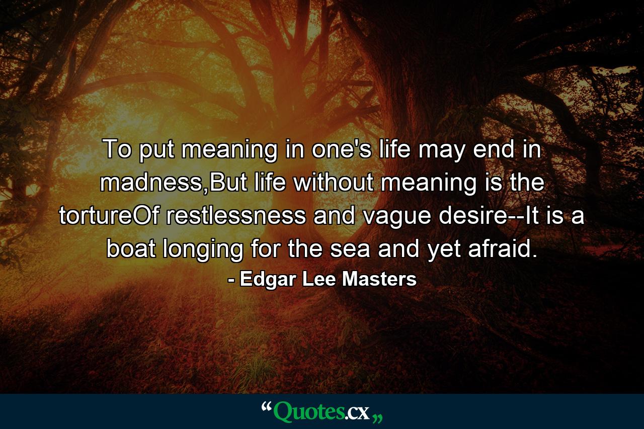 To put meaning in one's life may end in madness,But life without meaning is the tortureOf restlessness and vague desire--It is a boat longing for the sea and yet afraid. - Quote by Edgar Lee Masters