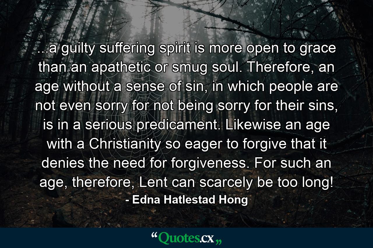 ...a guilty suffering spirit is more open to grace than an apathetic or smug soul. Therefore, an age without a sense of sin, in which people are not even sorry for not being sorry for their sins, is in a serious predicament. Likewise an age with a Christianity so eager to forgive that it denies the need for forgiveness. For such an age, therefore, Lent can scarcely be too long! - Quote by Edna Hatlestad Hong