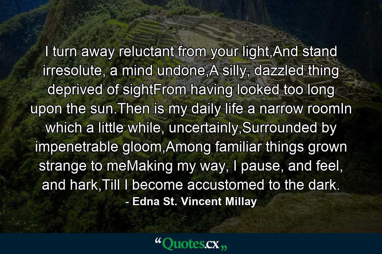 I turn away reluctant from your light,And stand irresolute, a mind undone,A silly, dazzled thing deprived of sightFrom having looked too long upon the sun.Then is my daily life a narrow roomIn which a little while, uncertainly,Surrounded by impenetrable gloom,Among familiar things grown strange to meMaking my way, I pause, and feel, and hark,Till I become accustomed to the dark. - Quote by Edna St. Vincent Millay