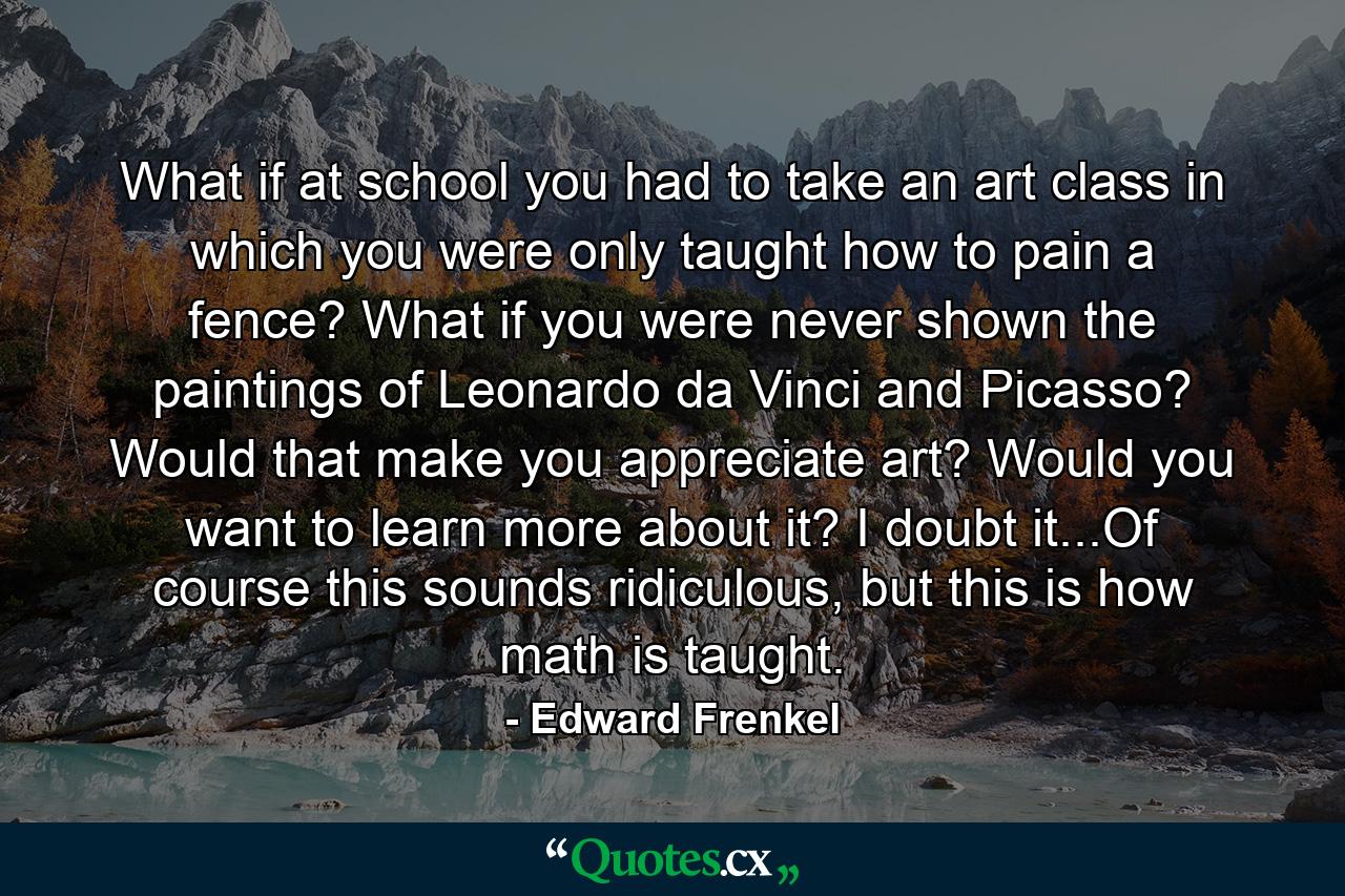 What if at school you had to take an art class in which you were only taught how to pain a fence? What if you were never shown the paintings of Leonardo da Vinci and Picasso? Would that make you appreciate art? Would you want to learn more about it? I doubt it...Of course this sounds ridiculous, but this is how math is taught. - Quote by Edward Frenkel