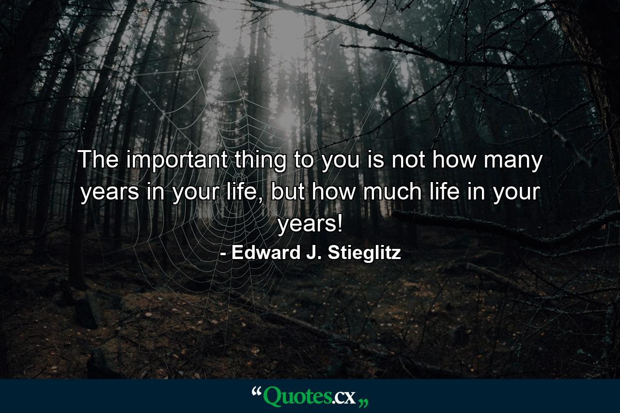 The important thing to you is not how many years in your life, but how much life in your years! - Quote by Edward J. Stieglitz