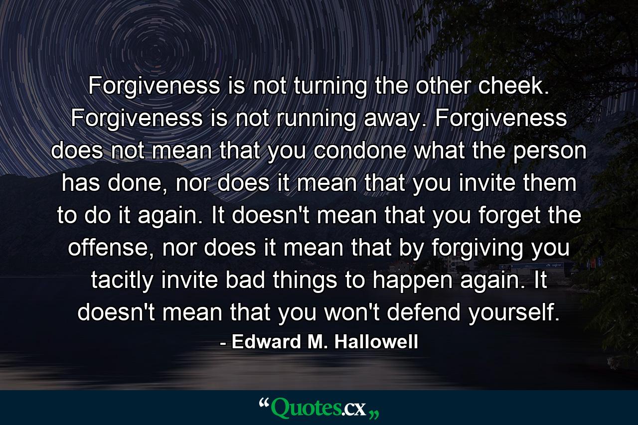 Forgiveness is not turning the other cheek. Forgiveness is not running away. Forgiveness does not mean that you condone what the person has done, nor does it mean that you invite them to do it again. It doesn't mean that you forget the offense, nor does it mean that by forgiving you tacitly invite bad things to happen again. It doesn't mean that you won't defend yourself. - Quote by Edward M. Hallowell