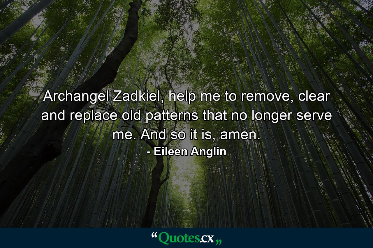 Archangel Zadkiel, help me to remove, clear and replace old patterns that no longer serve me. And so it is, amen. - Quote by Eileen Anglin