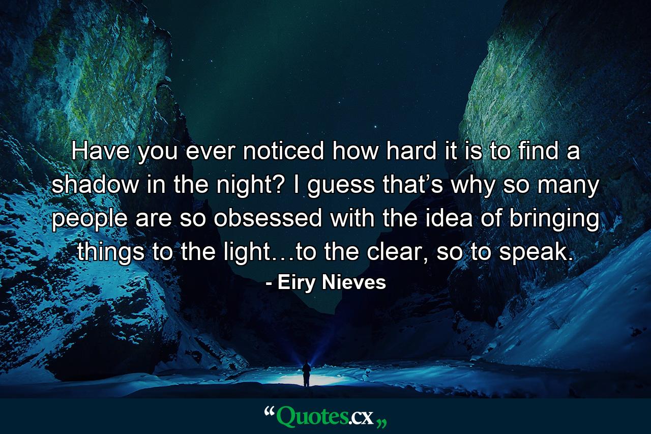 Have you ever noticed how hard it is to find a shadow in the night? I guess that’s why so many people are so obsessed with the idea of bringing things to the light…to the clear, so to speak. - Quote by Eiry Nieves