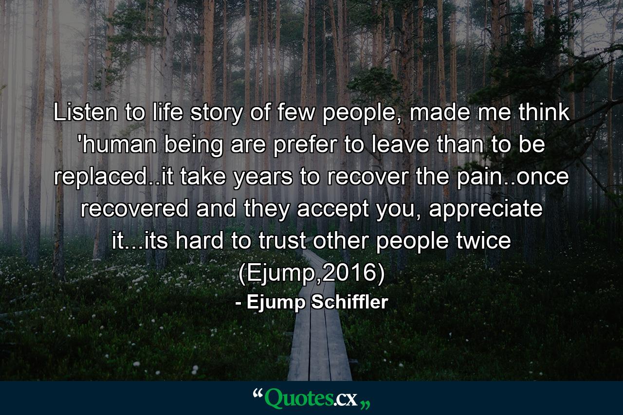 Listen to life story of few people, made me think 'human being are prefer to leave than to be replaced..it take years to recover the pain..once recovered and they accept you, appreciate it...its hard to trust other people twice (Ejump,2016) - Quote by Ejump Schiffler