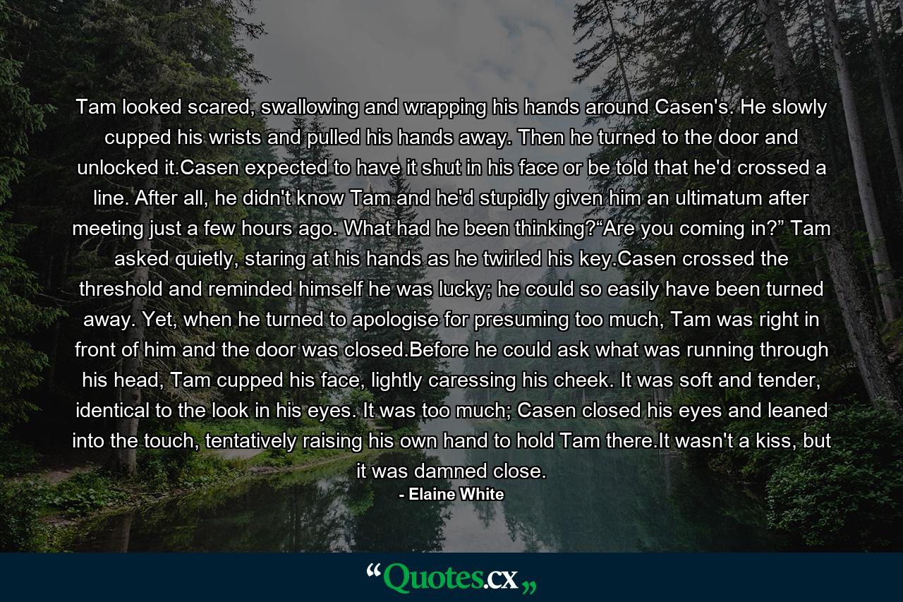 Tam looked scared, swallowing and wrapping his hands around Casen's. He slowly cupped his wrists and pulled his hands away. Then he turned to the door and unlocked it.Casen expected to have it shut in his face or be told that he'd crossed a line. After all, he didn't know Tam and he'd stupidly given him an ultimatum after meeting just a few hours ago. What had he been thinking?“Are you coming in?” Tam asked quietly, staring at his hands as he twirled his key.Casen crossed the threshold and reminded himself he was lucky; he could so easily have been turned away. Yet, when he turned to apologise for presuming too much, Tam was right in front of him and the door was closed.Before he could ask what was running through his head, Tam cupped his face, lightly caressing his cheek. It was soft and tender, identical to the look in his eyes. It was too much; Casen closed his eyes and leaned into the touch, tentatively raising his own hand to hold Tam there.It wasn't a kiss, but it was damned close. - Quote by Elaine White