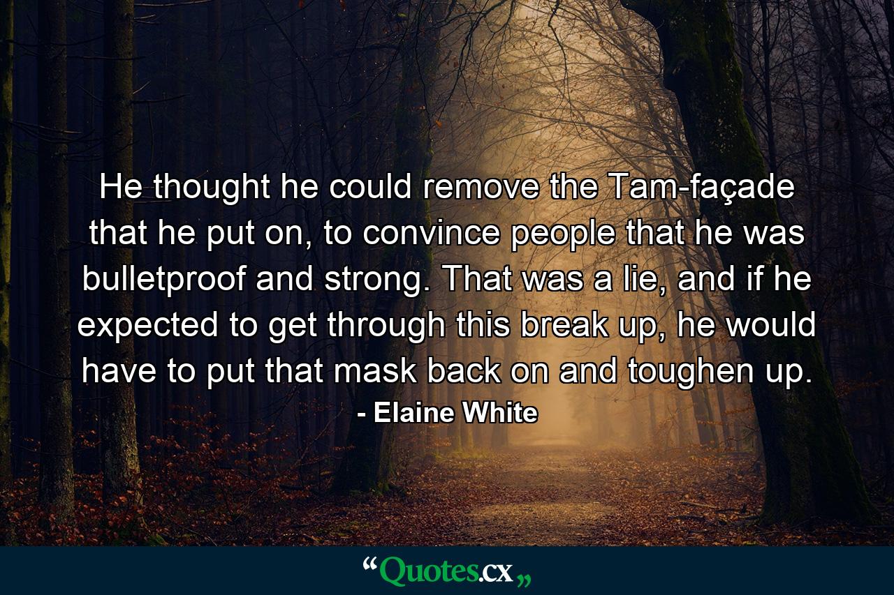 He thought he could remove the Tam-façade that he put on, to convince people that he was bulletproof and strong. That was a lie, and if he expected to get through this break up, he would have to put that mask back on and toughen up. - Quote by Elaine White