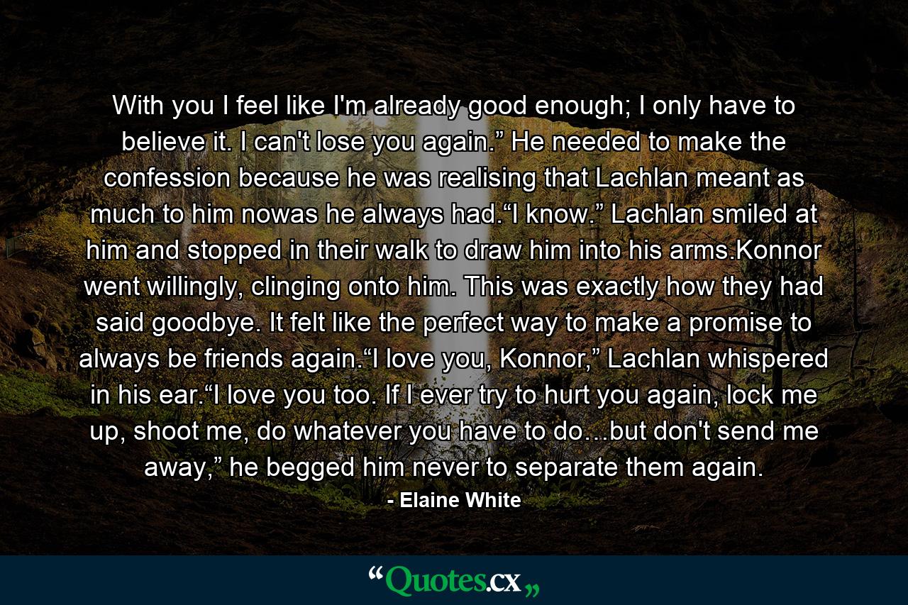 With you I feel like I'm already good enough; I only have to believe it. I can't lose you again.” He needed to make the confession because he was realising that Lachlan meant as much to him nowas he always had.“I know.” Lachlan smiled at him and stopped in their walk to draw him into his arms.Konnor went willingly, clinging onto him. This was exactly how they had said goodbye. It felt like the perfect way to make a promise to always be friends again.“I love you, Konnor,” Lachlan whispered in his ear.“I love you too. If I ever try to hurt you again, lock me up, shoot me, do whatever you have to do…but don't send me away,” he begged him never to separate them again. - Quote by Elaine White