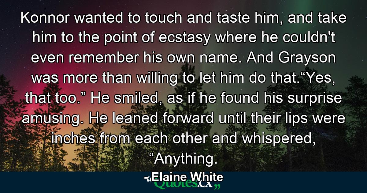 Konnor wanted to touch and taste him, and take him to the point of ecstasy where he couldn't even remember his own name. And Grayson was more than willing to let him do that.“Yes, that too.” He smiled, as if he found his surprise amusing. He leaned forward until their lips were inches from each other and whispered, “Anything. - Quote by Elaine White