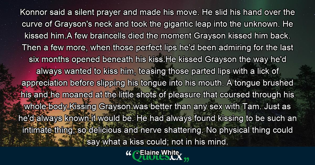 Konnor said a silent prayer and made his move. He slid his hand over the curve of Grayson's neck and took the gigantic leap into the unknown. He kissed him.A few braincells died the moment Grayson kissed him back. Then a few more, when those perfect lips he'd been admiring for the last six months opened beneath his kiss.He kissed Grayson the way he'd always wanted to kiss him, teasing those parted lips with a lick of appreciation before slipping his tongue into his mouth. A tongue brushed his and he moaned at the little shots of pleasure that coursed through his whole body.Kissing Grayson was better than any sex with Tam. Just as he'd always known it would be. He had always found kissing to be such an intimate thing, so delicious and nerve shattering. No physical thing could say what a kiss could; not in his mind. - Quote by Elaine White