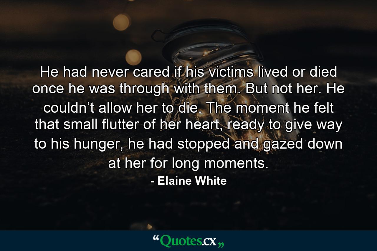 He had never cared if his victims lived or died once he was through with them. But not her. He couldn’t allow her to die. The moment he felt that small flutter of her heart, ready to give way to his hunger, he had stopped and gazed down at her for long moments. - Quote by Elaine White