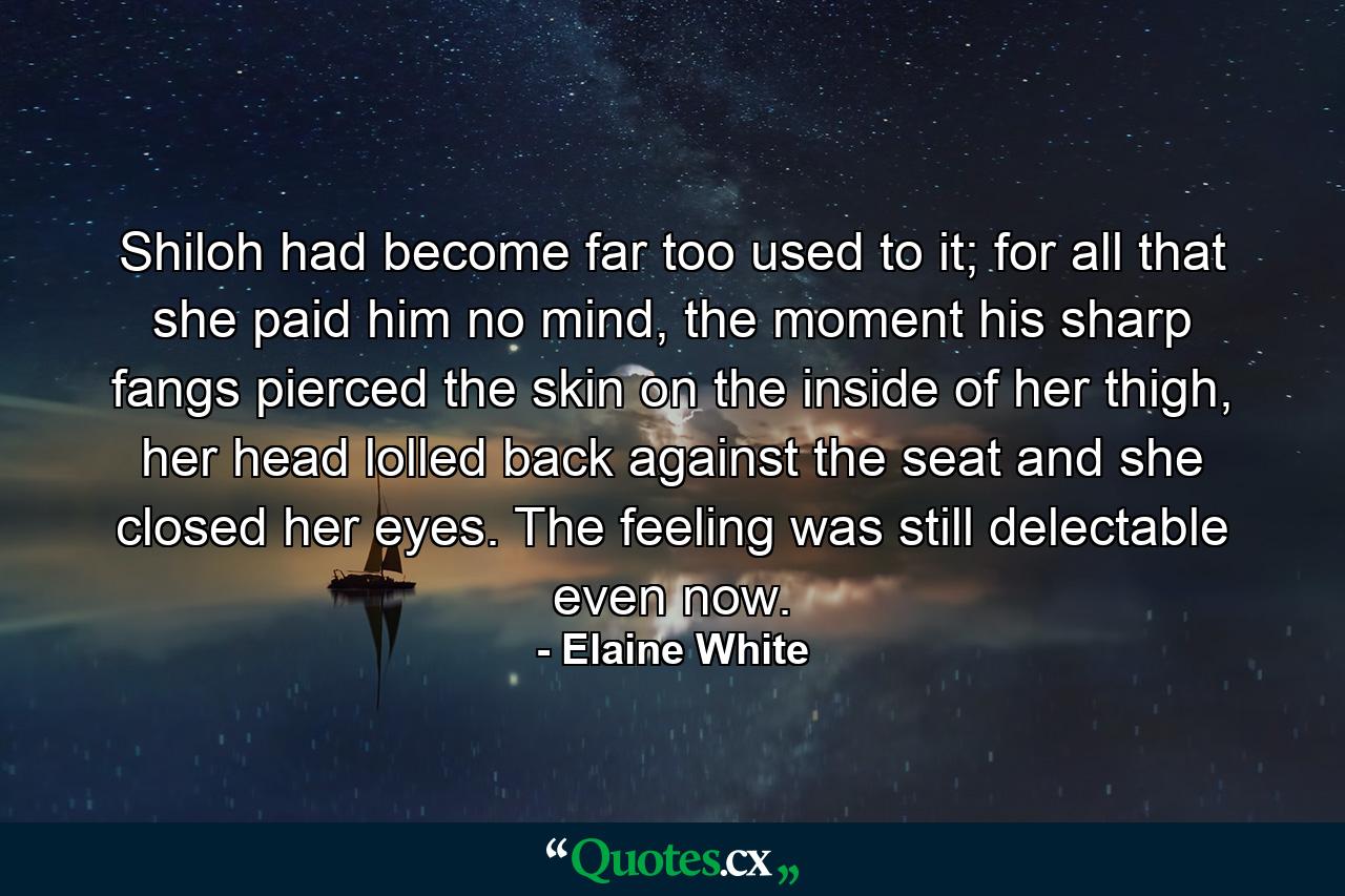 Shiloh had become far too used to it; for all that she paid him no mind, the moment his sharp fangs pierced the skin on the inside of her thigh, her head lolled back against the seat and she closed her eyes. The feeling was still delectable even now. - Quote by Elaine White