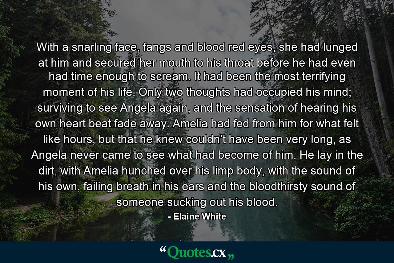 With a snarling face, fangs and blood red eyes, she had lunged at him and secured her mouth to his throat before he had even had time enough to scream. It had been the most terrifying moment of his life. Only two thoughts had occupied his mind; surviving to see Angela again, and the sensation of hearing his own heart beat fade away. Amelia had fed from him for what felt like hours, but that he knew couldn’t have been very long, as Angela never came to see what had become of him. He lay in the dirt, with Amelia hunched over his limp body, with the sound of his own, failing breath in his ears and the bloodthirsty sound of someone sucking out his blood. - Quote by Elaine White