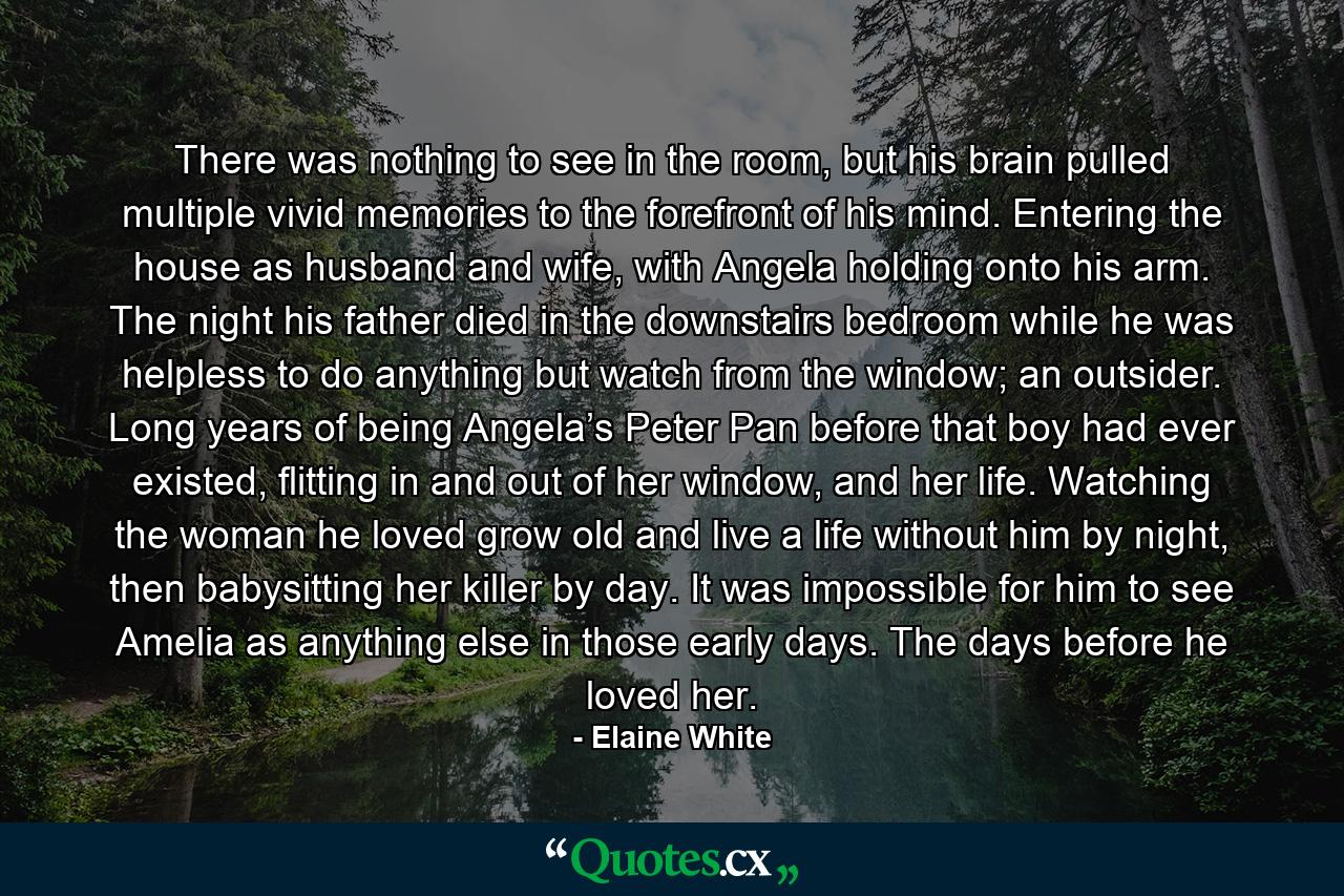 There was nothing to see in the room, but his brain pulled multiple vivid memories to the forefront of his mind. Entering the house as husband and wife, with Angela holding onto his arm. The night his father died in the downstairs bedroom while he was helpless to do anything but watch from the window; an outsider. Long years of being Angela’s Peter Pan before that boy had ever existed, flitting in and out of her window, and her life. Watching the woman he loved grow old and live a life without him by night, then babysitting her killer by day. It was impossible for him to see Amelia as anything else in those early days. The days before he loved her. - Quote by Elaine White