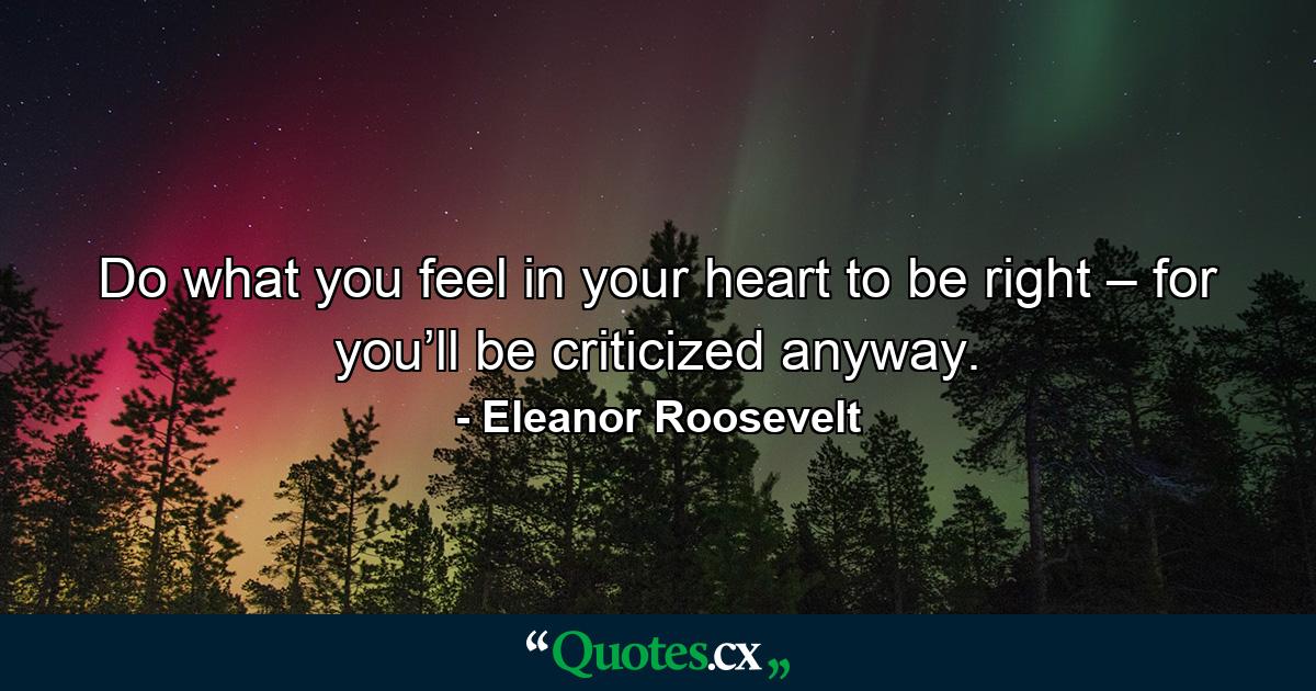 Do what you feel in your heart to be right – for you’ll be criticized anyway. - Quote by Eleanor Roosevelt