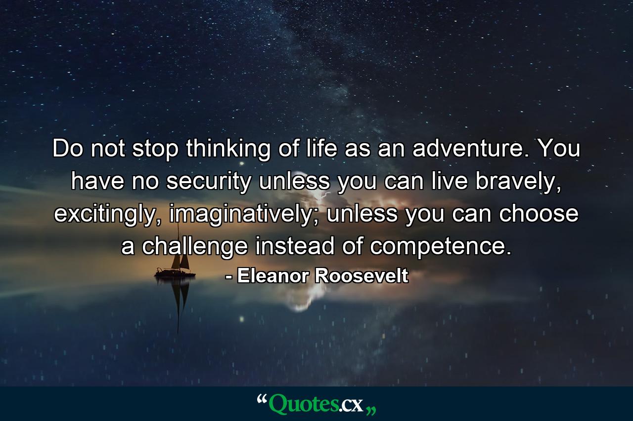 Do not stop thinking of life as an adventure. You have no security unless you can live bravely, excitingly, imaginatively; unless you can choose a challenge instead of competence. - Quote by Eleanor Roosevelt