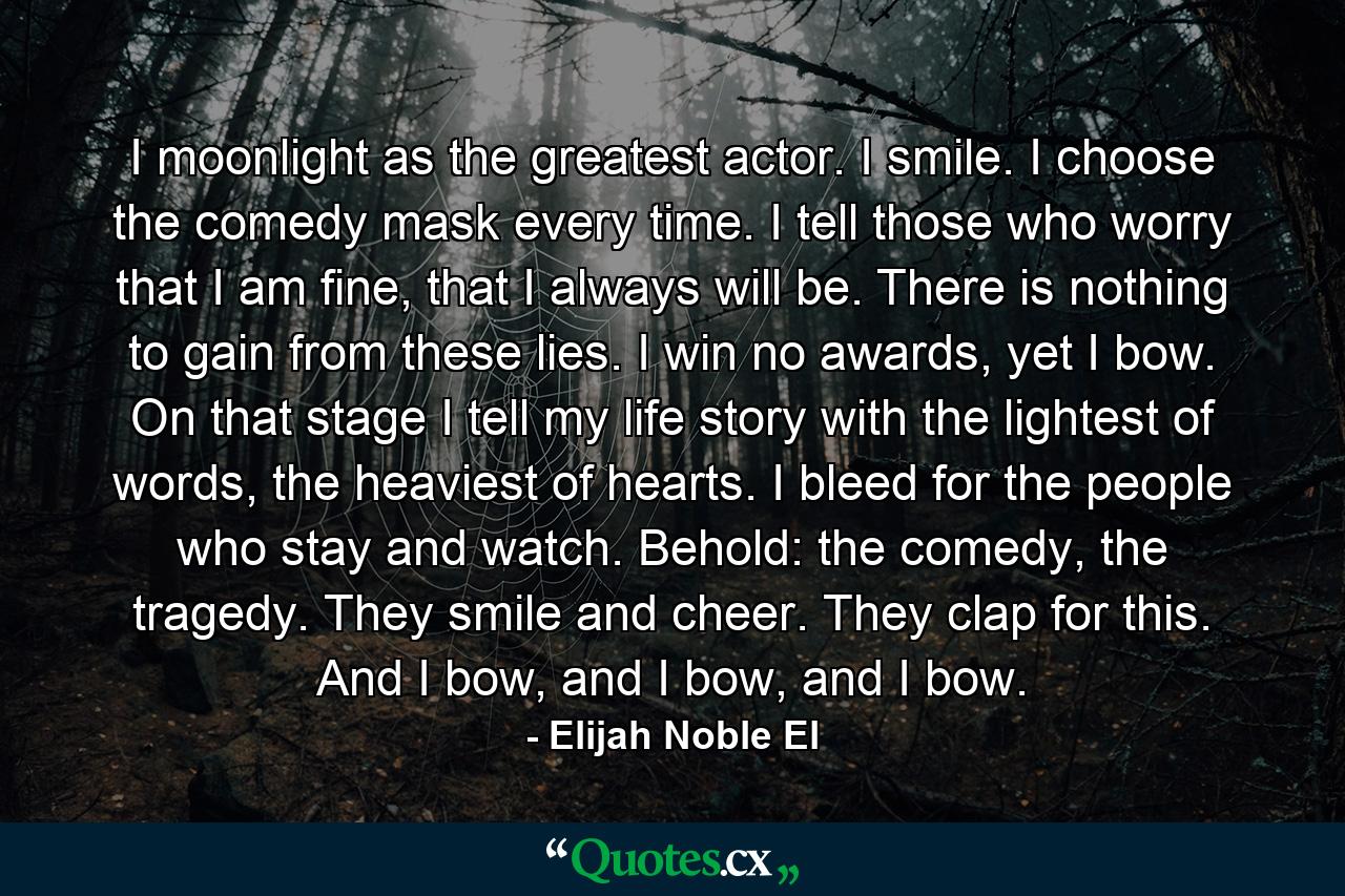 I moonlight as the greatest actor. I smile. I choose the comedy mask every time. I tell those who worry that I am fine, that I always will be. There is nothing to gain from these lies. I win no awards, yet I bow. On that stage I tell my life story with the lightest of words, the heaviest of hearts. I bleed for the people who stay and watch. Behold: the comedy, the tragedy. They smile and cheer. They clap for this. And I bow, and I bow, and I bow. - Quote by Elijah Noble El