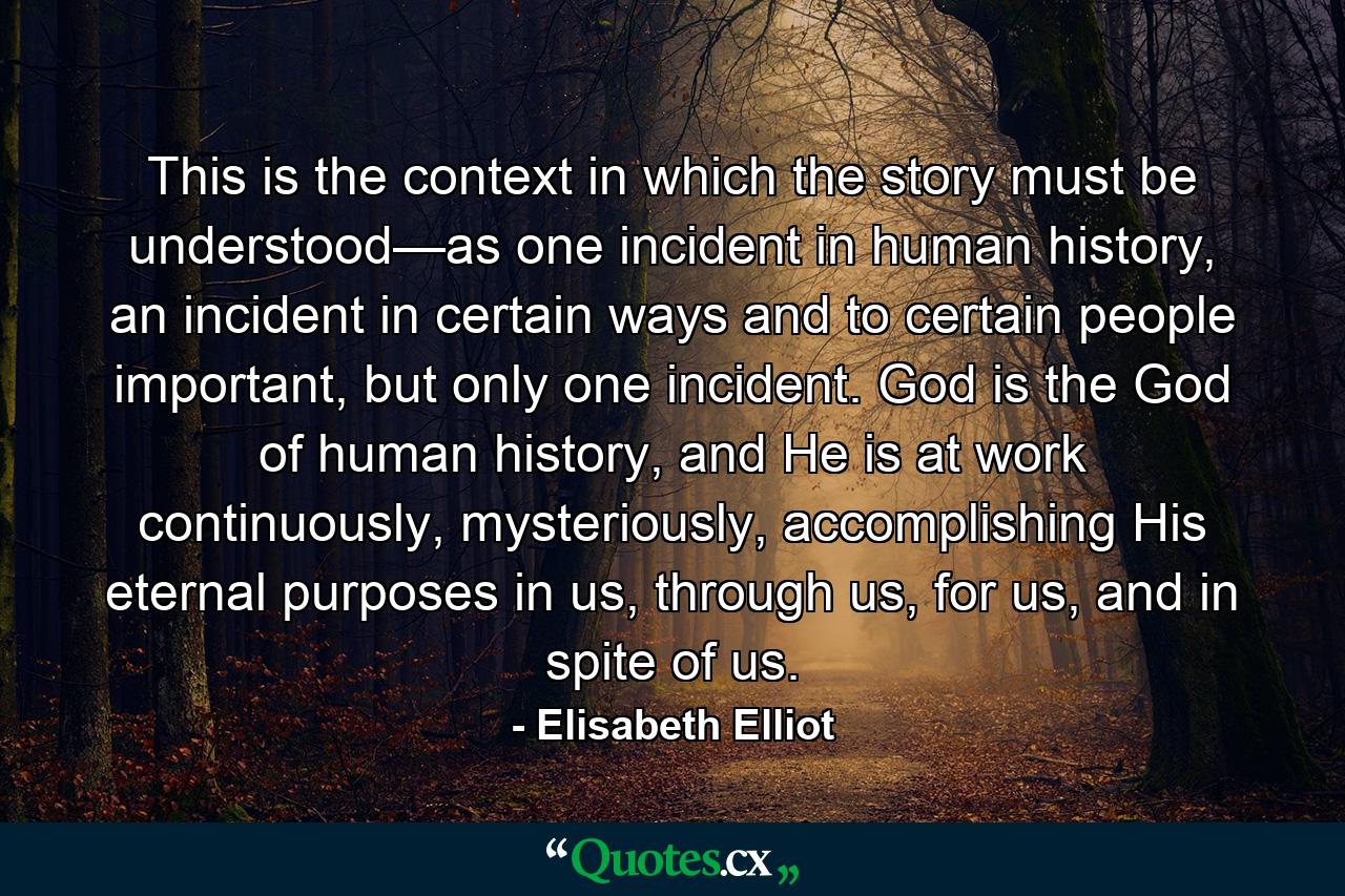 This is the context in which the story must be understood—as one incident in human history, an incident in certain ways and to certain people important, but only one incident. God is the God of human history, and He is at work continuously, mysteriously, accomplishing His eternal purposes in us, through us, for us, and in spite of us. - Quote by Elisabeth Elliot