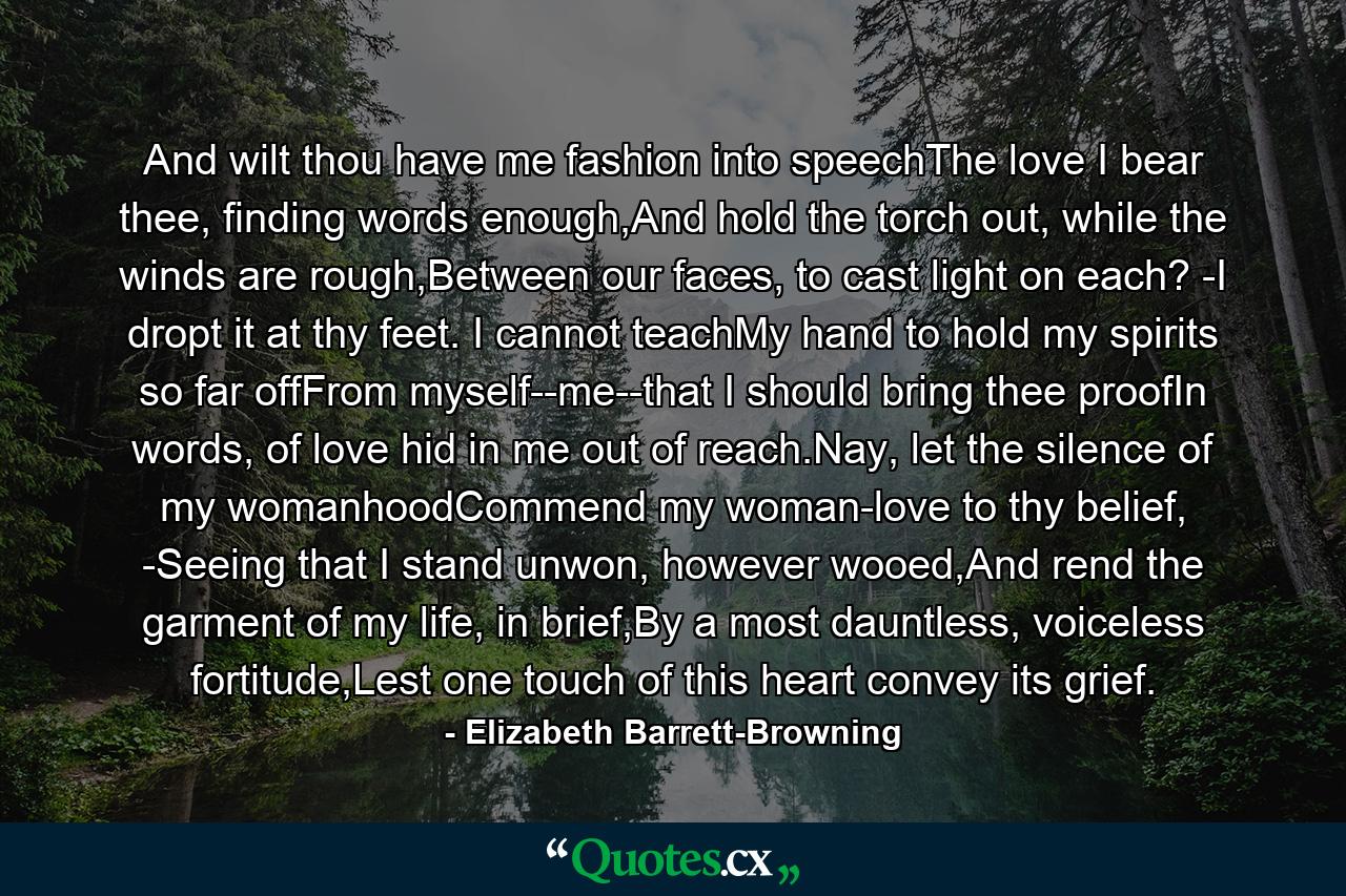 And wilt thou have me fashion into speechThe love I bear thee, finding words enough,And hold the torch out, while the winds are rough,Between our faces, to cast light on each? -I dropt it at thy feet. I cannot teachMy hand to hold my spirits so far offFrom myself--me--that I should bring thee proofIn words, of love hid in me out of reach.Nay, let the silence of my womanhoodCommend my woman-love to thy belief, -Seeing that I stand unwon, however wooed,And rend the garment of my life, in brief,By a most dauntless, voiceless fortitude,Lest one touch of this heart convey its grief. - Quote by Elizabeth Barrett-Browning