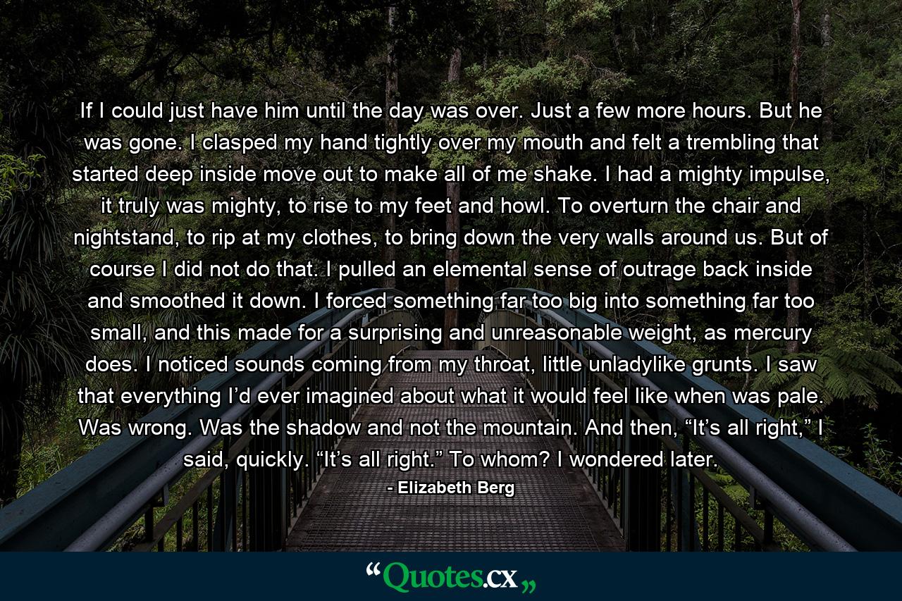 If I could just have him until the day was over. Just a few more hours. But he was gone. I clasped my hand tightly over my mouth and felt a trembling that started deep inside move out to make all of me shake. I had a mighty impulse, it truly was mighty, to rise to my feet and howl. To overturn the chair and nightstand, to rip at my clothes, to bring down the very walls around us. But of course I did not do that. I pulled an elemental sense of outrage back inside and smoothed it down. I forced something far too big into something far too small, and this made for a surprising and unreasonable weight, as mercury does. I noticed sounds coming from my throat, little unladylike grunts. I saw that everything I’d ever imagined about what it would feel like when was pale. Was wrong. Was the shadow and not the mountain. And then, “It’s all right,” I said, quickly. “It’s all right.” To whom? I wondered later. - Quote by Elizabeth Berg